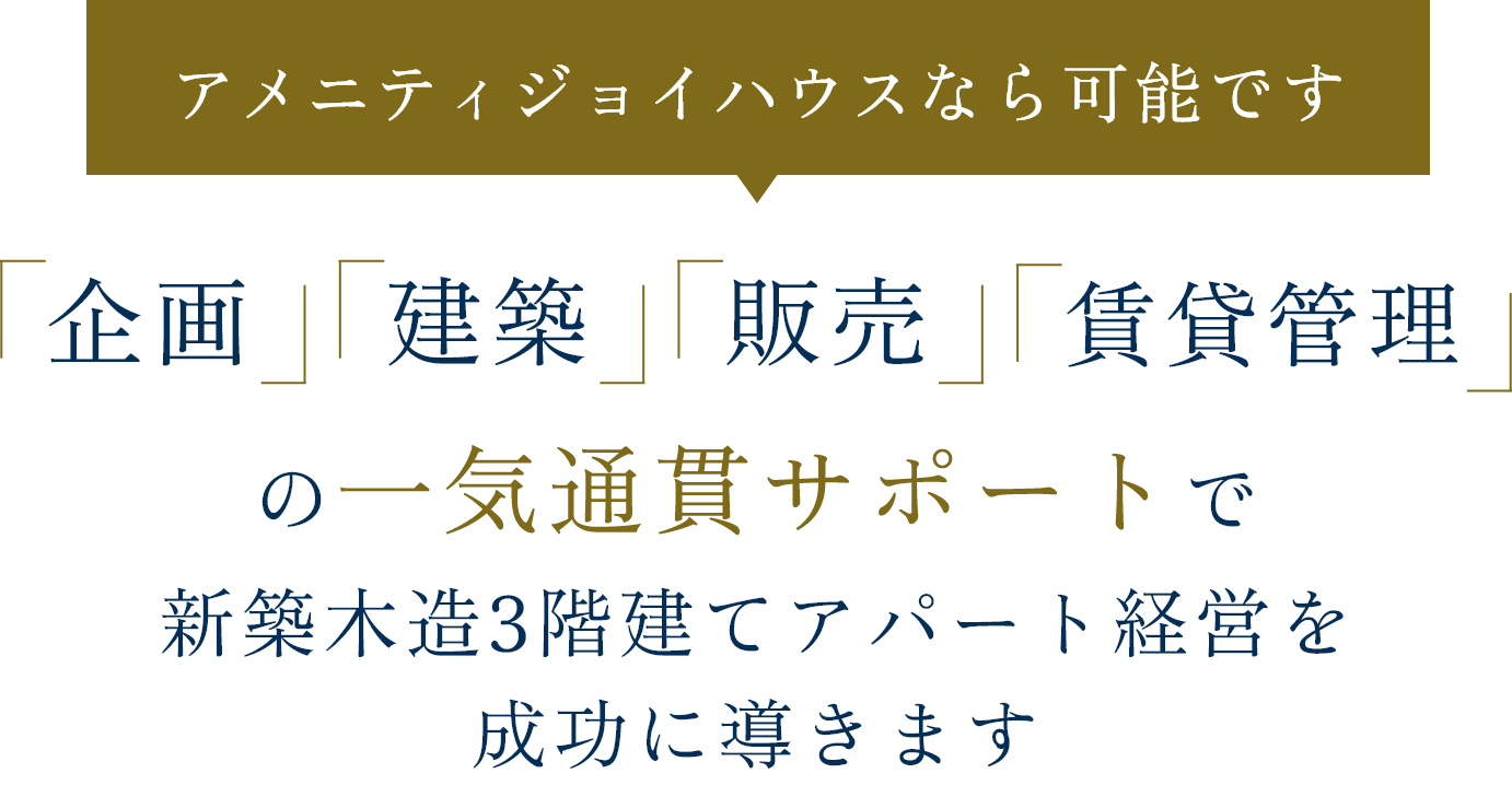 アメニティジョイハウスなら可能です「企画」「建築」「販売」「賃貸管理」の一気通貫サポートで新築木造3階建てアパート経営を成功に導きます